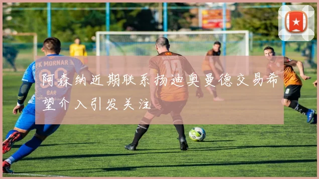 阿森纳近期联系扬迪奥曼德交易希望介入引发关注