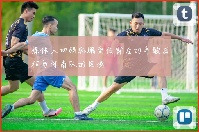 媒体人回顾韩鹏离任背后的辛酸历程与河南队的困境