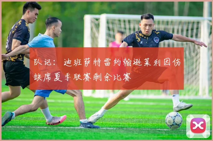 队记：迪班萨特雷约翰逊莱利因伤缺席夏季联赛剩余比赛