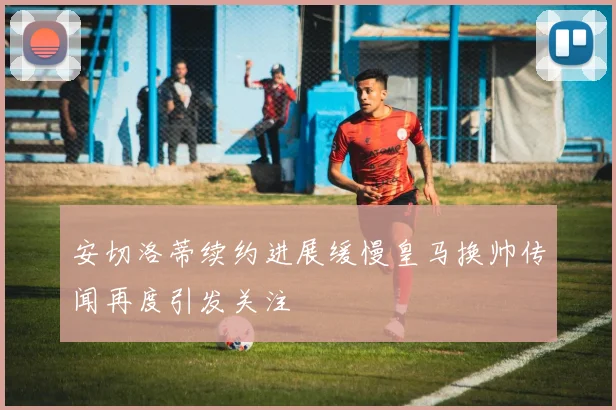 安切洛蒂续约进展缓慢皇马换帅传闻再度引发关注